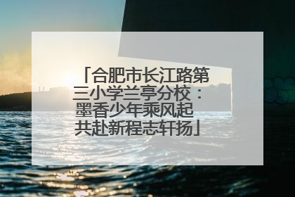 合肥市长江路第三小学兰亭分校：墨香少年乘风起 共赴新程志轩扬