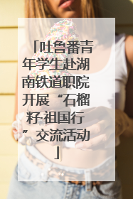吐鲁番青年学生赴湖南铁道职院开展“石榴籽·祖国行”交流活动