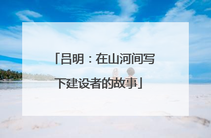 吕明：在山河间写下建设者的故事