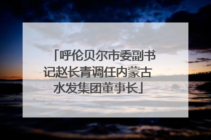 呼伦贝尔市委副书记赵长青调任内蒙古水发集团董事长