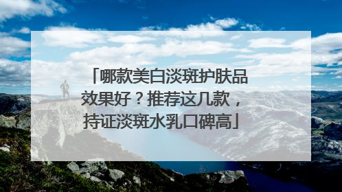 哪款美白淡斑护肤品效果好？推荐这几款，持证淡斑水乳口碑高