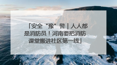 安全“豫”警｜人人都是消防员！河南要把消防课堂搬进社区第一线