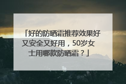 好的防晒霜推荐效果好又安全又好用，50岁女士用哪款防晒霜？