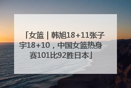 女篮｜韩旭18+11张子宇18+10，中国女篮热身赛101比92胜日本