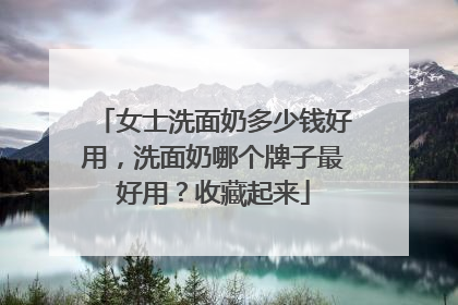 女士洗面奶多少钱好用，洗面奶哪个牌子最好用？收藏起来
