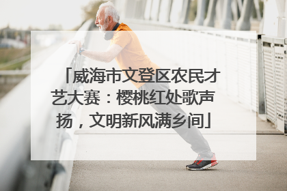 威海市文登区农民才艺大赛：樱桃红处歌声扬，文明新风满乡间