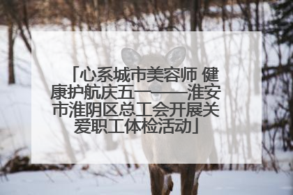 心系城市美容师 健康护航庆五一——淮安市淮阴区总工会开展关爱职工体检活动