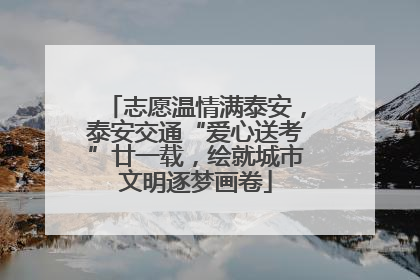 志愿温情满泰安，泰安交通“爱心送考”廿一载，绘就城市文明逐梦画卷