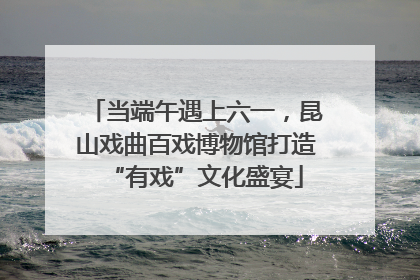 当端午遇上六一，昆山戏曲百戏博物馆打造“有戏”文化盛宴