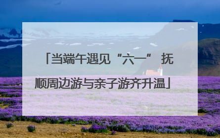 当端午遇见“六一” 抚顺周边游与亲子游齐升温