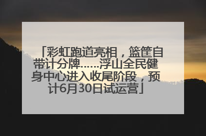 彩虹跑道亮相，篮筐自带计分牌……浮山全民健身中心进入收尾阶段，预计6月30日试运营