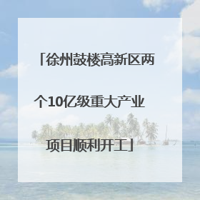 徐州鼓楼高新区两个10亿级重大产业项目顺利开工