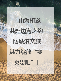 山海相邀 共赴边海之约 防城港文旅魅力绽放“爽爽贵阳”