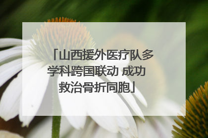 山西援外医疗队多学科跨国联动 成功救治骨折同胞