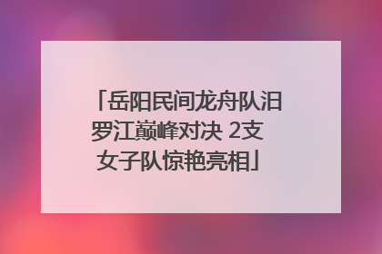 岳阳民间龙舟队汨罗江巅峰对决 2支女子队惊艳亮相