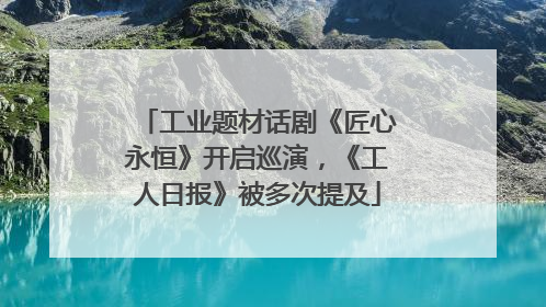 工业题材话剧《匠心永恒》开启巡演，《工人日报》被多次提及