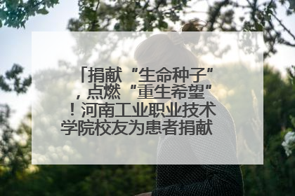 捐献“生命种子”，点燃“重生希望”！河南工业职业技术学院校友为患者捐献造血干细胞