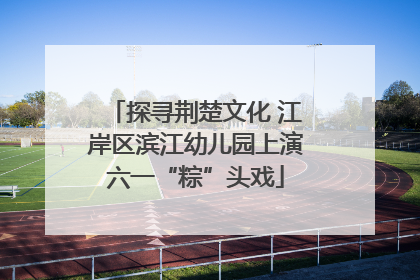 探寻荆楚文化 江岸区滨江幼儿园上演六一“粽”头戏
