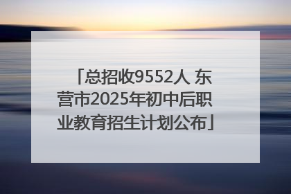 总招收9552人 东营市2025年初中后职业教育招生计划公布
