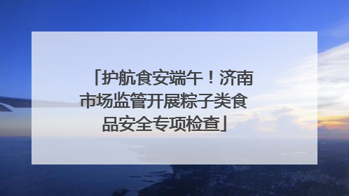 护航食安端午！济南市场监管开展粽子类食品安全专项检查