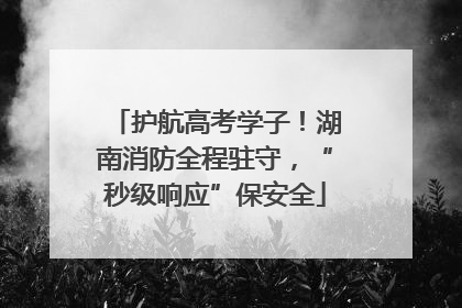 护航高考学子！湖南消防全程驻守，“秒级响应”保安全