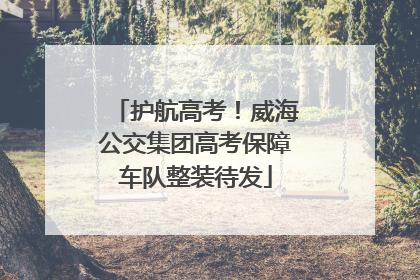 护航高考！威海公交集团高考保障车队整装待发