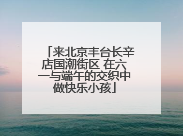 来北京丰台长辛店国潮街区 在六一与端午的交织中做快乐小孩