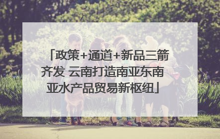 政策+通道+新品三箭齐发 云南打造南亚东南亚水产品贸易新枢纽