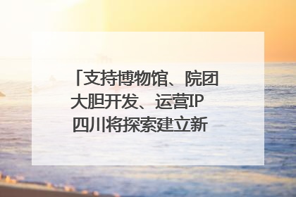 支持博物馆、院团大胆开发、运营IP 四川将探索建立新的收入分配激励机制｜新闻发布最前线
