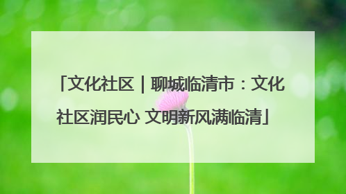 文化社区｜聊城临清市：文化社区润民心 文明新风满临清