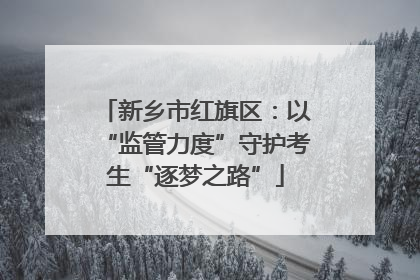 新乡市红旗区：以“监管力度”守护考生“逐梦之路”
