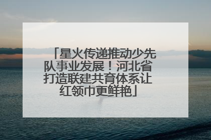 星火传递推动少先队事业发展！河北省打造联建共育体系让红领巾更鲜艳