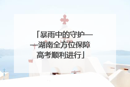 暴雨中的守护——湖南全方位保障高考顺利进行
