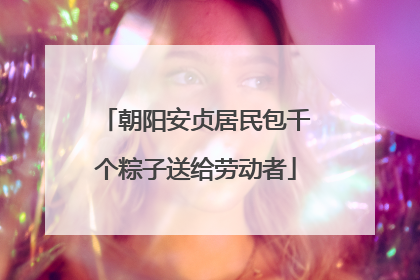 朝阳安贞居民包千个粽子送给劳动者