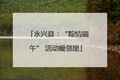 永兴县：“粽情端午” 活动暖邻里