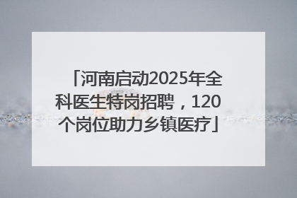 河南启动2025年全科医生特岗招聘，120个岗位助力乡镇医疗