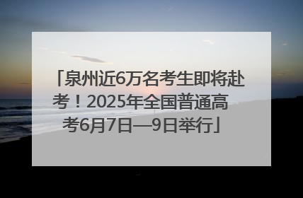 泉州近6万名考生即将赴考！2025年全国普通高考6月7日—9日举行