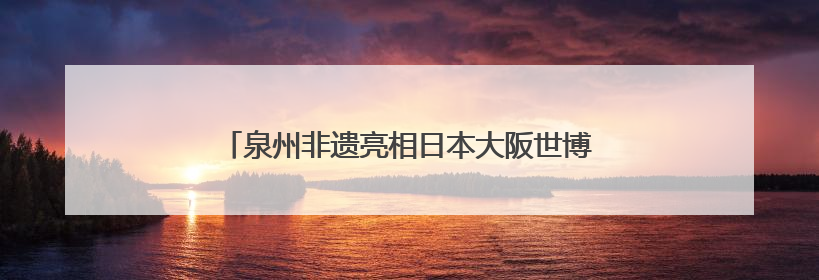 泉州非遗亮相日本大阪世博会 经贸文化交流再添硕果
