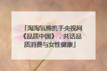 淘淘氧棉携手央视网《品质中国》，共话品质消费与女性健康