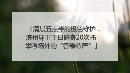 清晨五点半的橙色守护：滨州环卫工日俯身20次托举考场外的“答卷尊严”