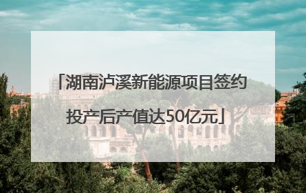 湖南泸溪新能源项目签约 投产后产值达50亿元