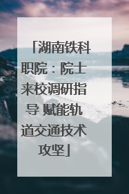 湖南铁科职院：院士来校调研指导 赋能轨道交通技术攻坚
