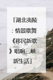 湖北夷陵：情景歌舞《移民新歌》唱响三峡新生活