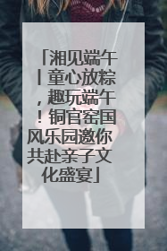 湘见端午丨童心放粽，趣玩端午！铜官窑国风乐园邀你共赴亲子文化盛宴