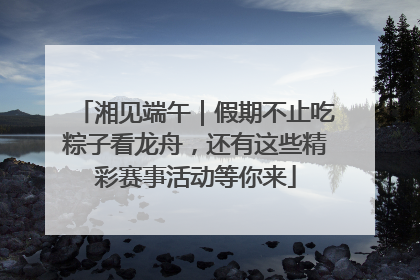湘见端午｜假期不止吃粽子看龙舟，还有这些精彩赛事活动等你来