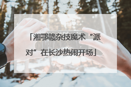 湘鄂赣杂技魔术“派对”在长沙热闹开场