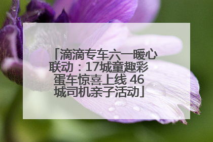 滴滴专车六一暖心联动：17城童趣彩蛋车惊喜上线 46城司机亲子活动