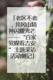 老区不老，井冈山精神闪耀光芒——“百家党媒看吉安”主题采访活动侧记