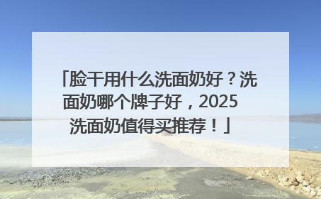 脸干用什么洗面奶好？洗面奶哪个牌子好，2025洗面奶值得买推荐！