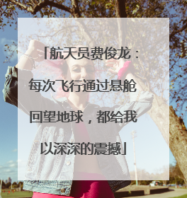 航天员费俊龙：每次飞行通过悬舱回望地球，都给我以深深的震撼